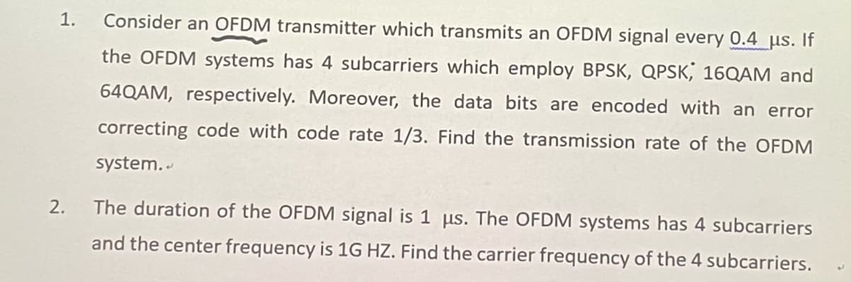 1. Consider an OFDM transmitter which transmits an OFDM signal every 0.4 µμs. If
the OFDM systems has 4 subcarriers which employ BPSK, QPSK, 16QAM and
64QAM, respectively. Moreover, the data bits are encoded with an error
correcting code with code rate 1/3. Find the transmission rate of the OFDM
system..
2.
The duration of the OFDM signal is 1 us. The OFDM systems has 4 subcarriers
and the center frequency is 1G HZ. Find the carrier frequency of the 4 subcarriers.