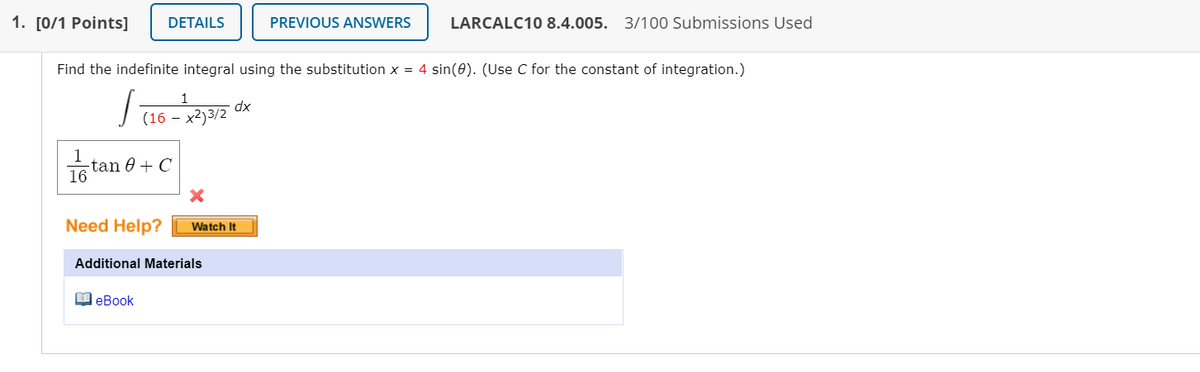 1. [0/1 Points]
DETAILS
PREVIOUS ANSWERS
LARCALC10 8.4.005. 3/100 Submissions Used
Find the indefinite integral using the substitution x = 4 sin(0). (Use C for the constant of integration.)
1
dx
(16 – x2)3/2
1
-tan 0 + C
16
Need Help?
Watch It
Additional Materials
O eBook
