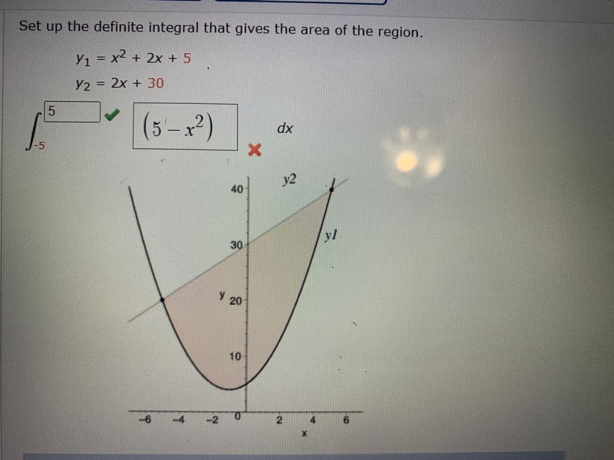 Set up the definite integral that gives the area of the region.
y, = x2 + 2x + 5
Y2 = 2x + 30
5
(5-x²)
xp
-5
v2
40
yl
30
20
10
-4
0.
-2
