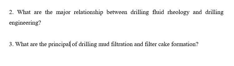 2. What are the major relationship between drilling fluid rheology and drilling
engineering?
3. What are the principal of drilling mud filtration and filter cake formation?
