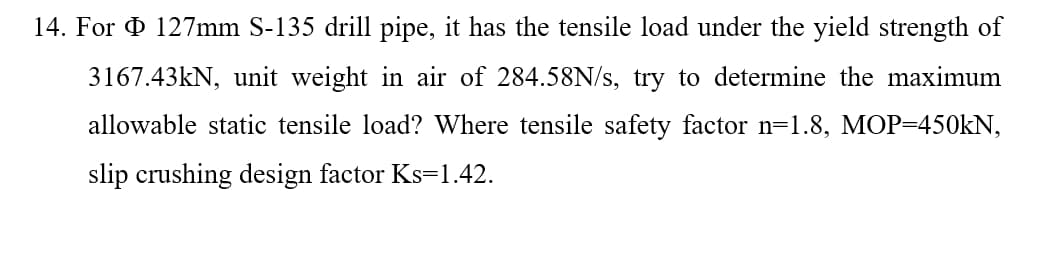 14. For O 127mm S-135 drill pipe, it has the tensile load under the yield strength of
3167.43KN, unit weight in air of 284.58N/s, try to determine the maximum
allowable static tensile load? Where tensile safety factor n=1.8, MOP=450kN,
slip crushing design factor Ks=1.42.
