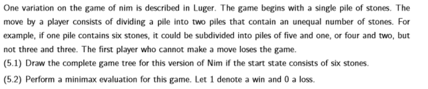 One variation on the game of nim is described in Luger. The game begins with a single pile of stones. The
move by a player consists of dividing a pile into two piles that contain an unequal number of stones. For
example, if one pile contains six stones, it could be subdivided into piles of five and one, or four and two, but
not three and three. The first player who cannot make a move loses the game.
(5.1) Draw the complete game tree for this version of Nim if the start state consists of six stones.
(5.2) Perform a minimax evaluation for this game. Let 1 denote a win and 0 a loss.
