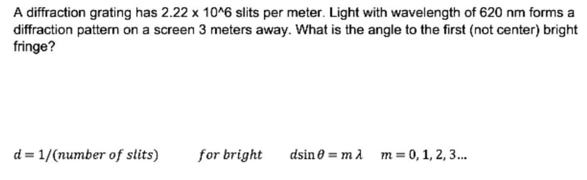 A diffraction grating has 2.22 x 10^6 slits per meter. Light with wavelength of 620 nm forms a
diffraction pattern on a screen 3 meters away. What is the angle to the first (not center) bright
fringe?
d=1/(number of slits)
for bright
dsin 0 = mλ
m = 0, 1, 2, 3...