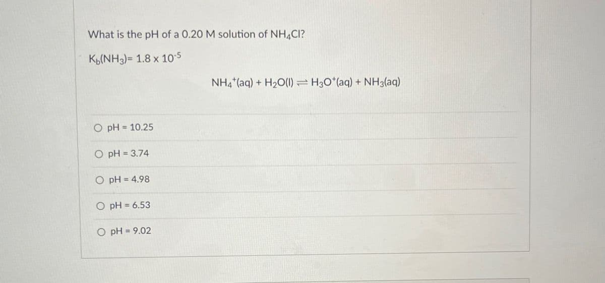 What is the pH of a 0.20 M solution of NH4CI?
K(NH3)= 1.8 x 10-5
O pH = 10.25
O pH = 3.74
O pH = 4.98
O pH = 6.53
O pH = 9.02
NH4 (aq) + H2O(1) H3O+(aq) + NH3(aq)