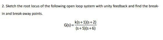 2. Sketch the root locus of the following open loop system with unity feedback and find the break-
in and break-away points.
k(s+1)(s+2)
G(s)=
(s+5)(s+6)