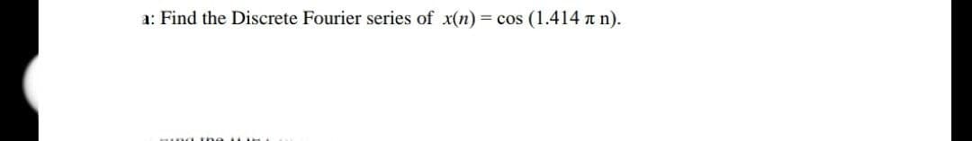 a: Find the Discrete Fourier series of x(n) = cos (1.414n n).
