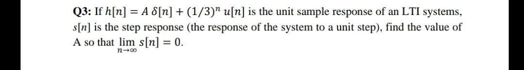 Q3: If h[n] = A 8[n] + (1/3)" u[n] is the unit sample response of an LTI systems,
s[n] is the step response (the response of the system to a unit step), find the value of
A so that lim s[n] = 0.
n-00
