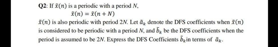 Q2: If x(n) is a periodic with a period N,
x(n) = x(n + N)
*(n) is also periodic with period 2N. Let ãg denote the DFS coefficients when x(n)
is considered to be periodic with a period N, and b, be the DFS coefficients when the
period is assumed to be 2N. Express the DFS Coefficients brin terms of ãk.
