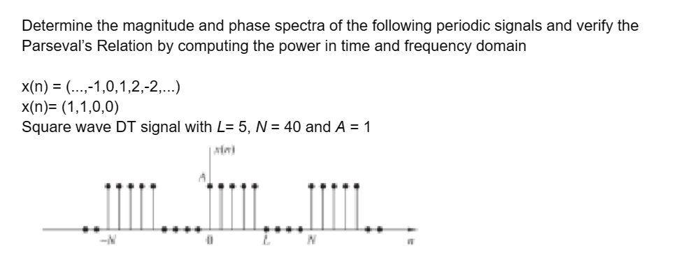 Determine the magnitude and phase spectra of the following periodic signals and verify the
Parseval's Relation by computing the power in time and frequency domain
x(n) = (...,-1,0,1,2,-2,...)
x(n)= (1,1,0,0)
Square wave DT signal with L= 5, N = 40 and A = 1
Mini
-N
01
N