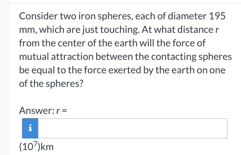 Consider two iron spheres, each of diameter 195
mm, which are just touching. At what distance r
from the center of the earth will the force of
mutual attraction between the contacting spheres
be equal to the force exerted by the earth on one
of the spheres?
Answer: r =
(107)km