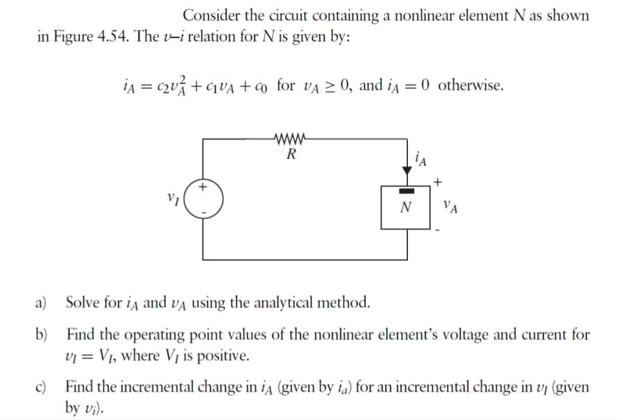 Consider the circuit containing a nonlinear element N as shown
in Figure 4.54. The v-i relation for N is given by:
iA = C₂U+GUA + co for VA ≥ 0, and iA = 0 otherwise.
a)
b)
VI
www
R
N
+
VA
Solve for iд and VA using the analytical method.
Find the operating point values of the nonlinear element's voltage and current for
VI = V₁, where VĮ is positive.
c) Find the incremental change in iA (given by ia) for an incremental change in vp (given
by v₁).