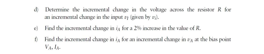 d)
Determine the incremental change in the voltage across the resistor R for
an incremental change in the input vj (given by vi).
Find the incremental change in iA for a 2% increase in the value of R.
Find the incremental change in iA for an incremental change in VA at the bias point
VA, IA.
e)
f)