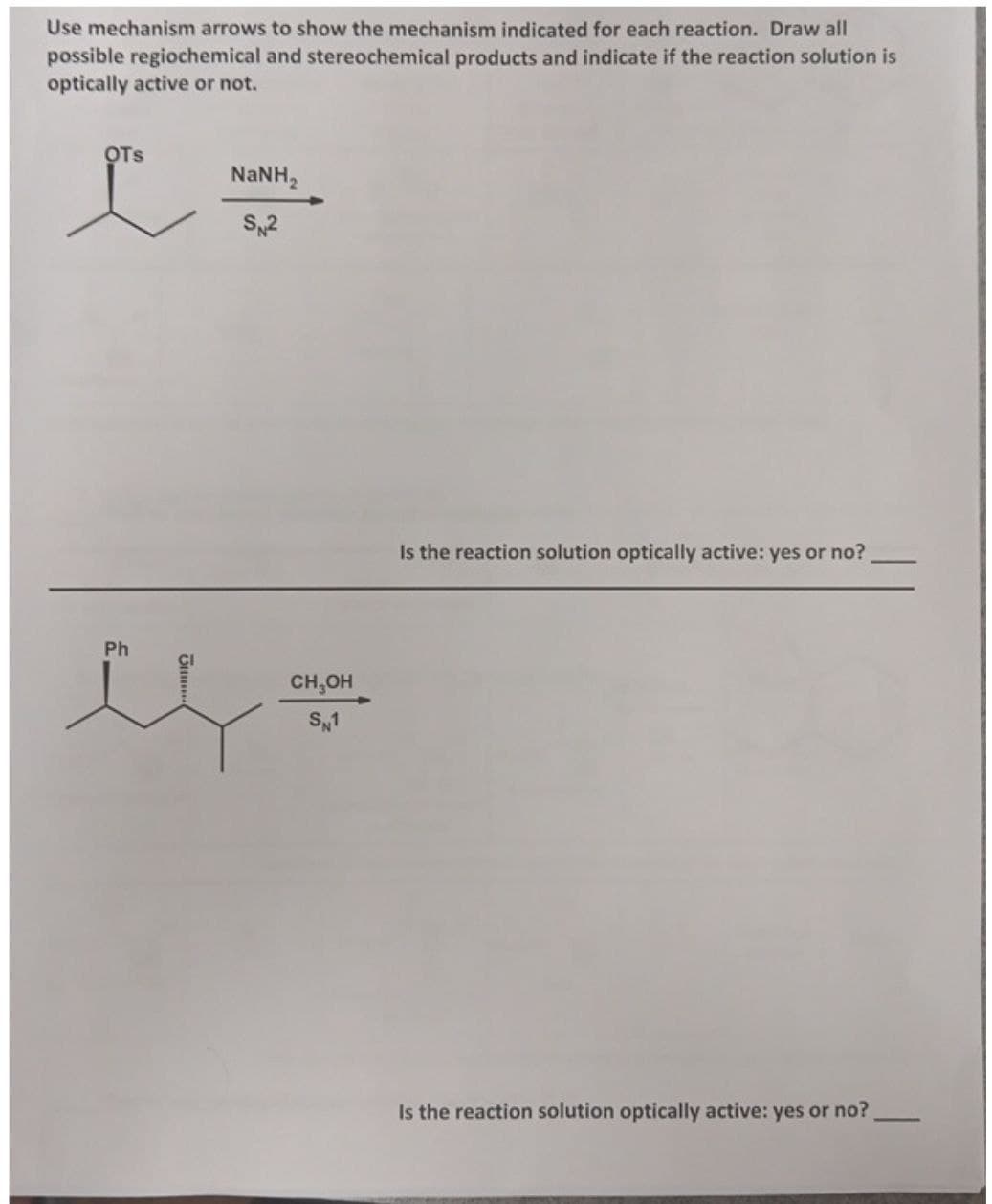 Use mechanism arrows to show the mechanism indicated for each reaction. Draw all
possible regiochemical and stereochemical products and indicate if the reaction solution is
optically active or not.
OTS
Ph
NaNH,
SN2
CH₂OH
SN1
Is the reaction solution optically active: yes or no?.
Is the reaction solution optically active: yes or no?