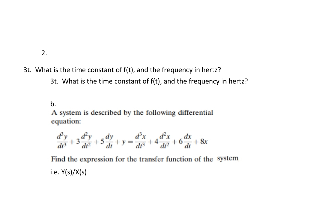 2.
3t. What is the time constant of f(t), and the frequency in hertz?
3t. What is the time constant of f(t), and the frequency in hertz?
b.
A system is described by the following differential
equation:
d'y
di3
ďy
dr?
dx
ď²x
dx
+3
+5
+y=
+ 4.
+6
+ &r
dt
di3
di?
dt
Find the expression for the transfer function of the system.
i.e. Y(s)/X(s)
