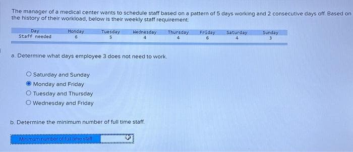The manager of a medical center wants to schedule staff based on a pattern of 5 days working and 2 consecutive days off. Based on
the history of their workload, below is their weekly staff requirement:
Thursday
Day
Staff needed
Monday
6
O Saturday and Sunday
Monday and Friday
Tuesday and Thursday
Wednesday and Friday
Tuesday
5
a. Determine what days employee 3 does not need to work.
Wednesday
4
Minimum number of full time staff
b. Determine the minimum number of full time staff.
Friday Saturday
6
4
Sunday
3
