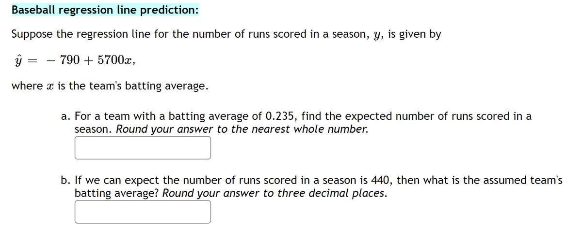 Baseball regression line prediction:
Suppose the regression line for the number of runs scored in a season, y, is given by
790 + 5700x,
where x is the team's batting average.
a. For a team with a batting average of 0.235, find the expected number of runs scored in a
season. Round your answer to the nearest whole number.
b. If we can expect the number of runs scored in a season is 440, then what is the assumed team's
batting average? Round your answer to three decimal places.

