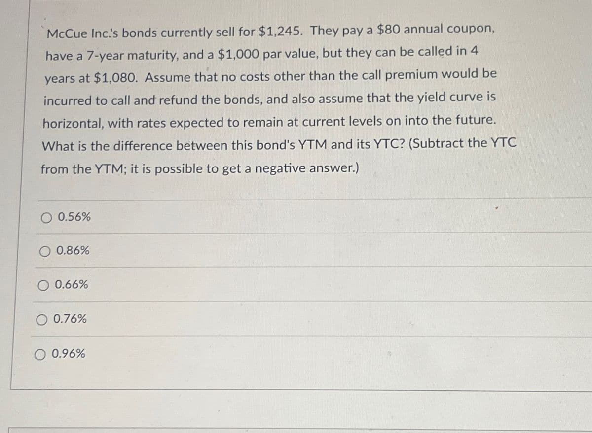 McCue Inc.'s bonds currently sell for $1,245. They pay a $80 annual coupon,
have a 7-year maturity, and a $1,000 par value, but they can be called in 4
years at $1,080. Assume that no costs other than the call premium would be
incurred to call and refund the bonds, and also assume that the yield curve is
horizontal, with rates expected to remain at current levels on into the future.
What is the difference between this bond's YTM and its YTC? (Subtract the YTC
from the YTM; it is possible to get a negative answer.)
O 0.56%
O 0.86%
O 0.66%
O 0.76%
0.96%