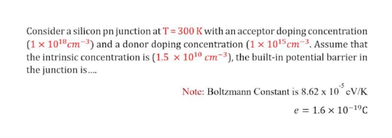 Consider a silicon pn junction at T= 300 K with an acceptor doping concentration
(1 x 1018cm-3) and a donor doping concentration (1 x 1015 cm-3. Assume that
the intrinsic concentration is (1.5 x 1010 cm-3), the built-in potential barrier in
the junction is..
Note: Boltzmann Constant is 8.62 x 10 eV/K
e = 1.6 x 10-19C
