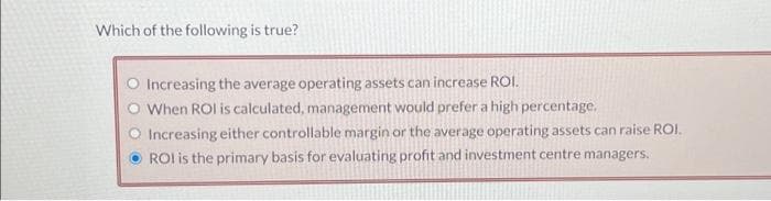 Which of the following is true?
Increasing the average operating assets can increase ROI.
When ROI is calculated, management would prefer a high percentage.
Increasing either controllable margin or the average operating assets can raise ROI.
ROI is the primary basis for evaluating profit and investment centre managers.