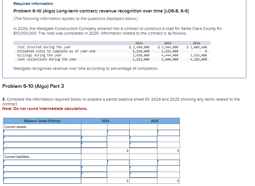 Required information
Problem 6-10 (Algo) Long-term contract; revenue recognition over time [LO6-8, 6-9]
[The following information applies to the questions displayed below.]
In 2024, the Westgate Construction Company entered into a contract to construct a road for Santa Clara County for
$10,000,000. The road was completed in 2026. Information related to the contract is as follows:
Cost incurred during the year
Estimated costs to complete as of year-end
Billings during the year
Cash collections during the year
Westgate recognizes revenue over time according to percentage of completion.
Balance Sheet (Partial)
Current assets:
Current liabilities:
Problem 6-10 (Algo) Part 3
3. Complete the information required below to prepare a partial balance sheet for 2024 and 2025 showing any items related to the
contract.
Note: Do not round Intermediate calculations.
2024
2024
$ 2,490,000
5,810,000
2,030,000
1,815,000
0
2025
$ 3,984,000
1,826,000
4,444,000
3,900,000
0
2025
0
2026
$ 2,008, 600
0
0
3,526,000
4,285,000