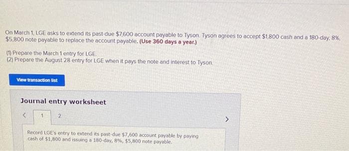 On March 1, LGE asks to extend its past-due $7,600 account payable to Tyson. Tyson agrees to accept $1,800 cash and a 180-day, 8%,
$5,800 note payable to replace the account payable. (Use 360 days a year.)
(1) Prepare the March 1 entry for LGE.
(2) Prepare the August 28 entry for LGE when it pays the note and interest to Tyson.
View transaction list
Journal entry worksheet
1
2
Record LGE's entry to extend its past-due $7,600 account payable by paying
cash of $1,800 and issuing a 180-day, 8%, $5,800 note payable.