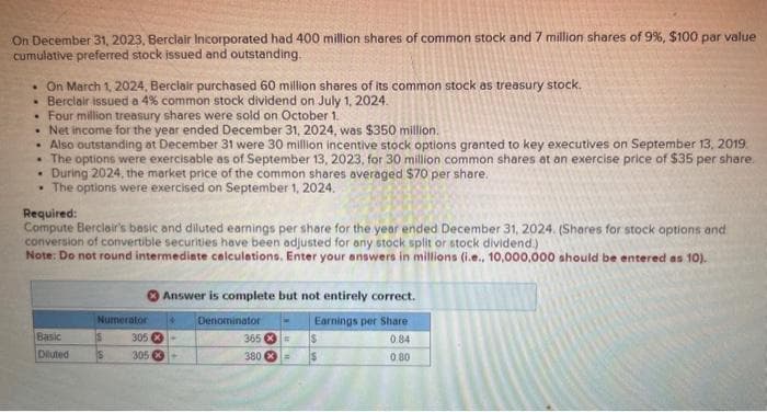 On December 31, 2023, Berclair Incorporated had 400 million shares of common stock and 7 million shares of 9%, $100 par value
cumulative preferred stock issued and outstanding.
• On March 1, 2024, Berclair purchased 60 million shares of its common stock as treasury stock.
• Berclair issued a 4% common stock dividend on July 1, 2024.
• Four million treasury shares were sold on October 1.
• Net income for the year ended December 31, 2024, was $350 million.
.
Also outstanding at December 31 were 30 million incentive stock options granted to key executives on September 13, 2019
• The options were exercisable as of September 13, 2023, for 30 million common shares at an exercise price of $35 per share.
.
During 2024, the market price of the common shares averaged $70 per share.
• The options were exercised on September 1, 2024.
Required:
Compute Berclair's basic and diluted earnings per share for the year ended December 31, 2024. (Shares for stock options and
conversion of convertible securities have been adjusted for any stock split or stock dividend.)
Note: Do not round intermediate calculations. Enter your answers in millions (i.e., 10,000,000 should be entered as 10).
Basic
Diluted
Numerator
S
S
Answer is complete but not entirely correct.
Earnings per Share
084
0.80
4 Denominator
305-
305-
365
380
= $
= $