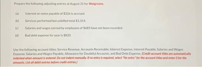 Prepare the following adjusting entries at August 31 for Walgreens.
(a)
(b)
(c)
(d)
Interest on notes payable of $326 is accrued.
Services performed but unbilled total $1,314.
Salaries and wages earned by employees of $685 have not been recorded.
Bad debt expense for year is $820.
Use the following account titles: Service Revenue, Accounts Receivable, Interest Expense, Interest Payable, Salaries and Wages
Expense, Salaries and Wages Payable, Allowance for Doubtful Accounts, and Bad Debt Expense. (Credit account titles are automatically
indented when amount is entered. Do not indent manually. If no entry is required, select "No entry for the account titles and enter o for the
amounts. List all debit entries before credit entries.)