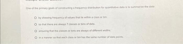 One of the primary goals of constructing a frequency distribution for quantitative data is to summarize the data
O by showing frequency of values that lie within a class or bin.
O so that there are always 7 classes or bins of data.
O ensuring that the classes or bins are always of different widths.
O in a manner so that each class or bin has the same number of data points.