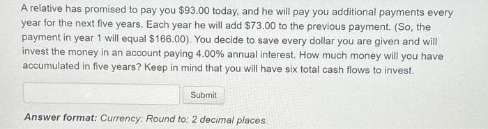 A relative has promised to pay you $93.00 today, and he will pay you additional payments every
year for the next five years. Each year he will add $73.00 to the previous payment. (So, the
payment in year 1 will equal $166.00). You decide to save every dollar you are given and will
invest the money in an account paying 4.00% annual interest. How much money will you have
accumulated in five years? Keep in mind that you will have six total cash flows to invest.
Submit
Answer format: Currency: Round to: 2 decimal places.