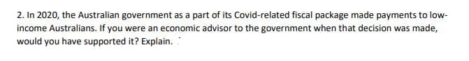 2. In 2020, the Australian government as a part of its Covid-related fiscal package made payments to low-
income Australians. If you were an economic advisor to the government when that decision was made,
would you have supported it? Explain.:
