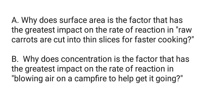 A. Why does surface area is the factor that has
the greatest impact on the rate of reaction in "raw
carrots are cut into thin slices for faster cooking?"
B. Why does concentration is the factor that has
the greatest impact on the rate of reaction in
"blowing air on a campfire to help get it going?"
