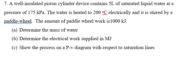 7. A well-insulated piston cylinder device contains 5L of saturated liquid water at a
pressure
of 175 kPa. The water is heated to 200 C electrically and it is stirred by a
paddle-wheel. The amount of paddle wheel work is1000 kJ.
(a) Determine the mass of water
(b) Determine the electrical work supplied in MJ
(c) Show the process on a P-v diagram with respect to saturation lines
