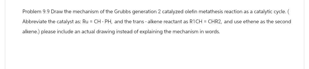 Problem 9.9 Draw the mechanism of the Grubbs generation 2 catalyzed olefin metathesis reaction as a catalytic cycle. (
Abbreviate the catalyst as: Ru = CH - PH, and the trans - alkene reactant as R1CH CHR2, and use ethene as the second
alkene.) please include an actual drawing instead of explaining the mechanism in words.