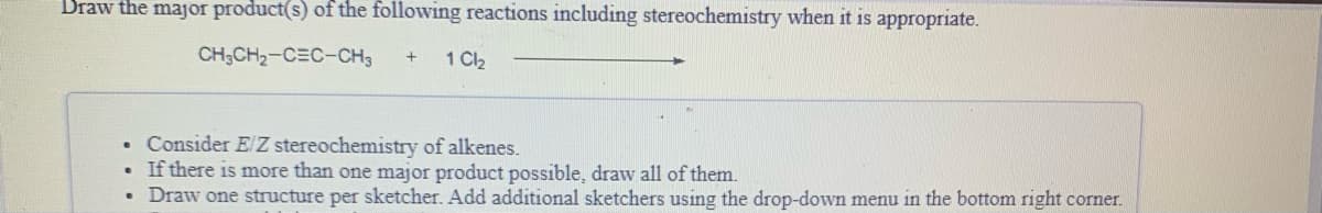 Draw the major product(s) of the following reactions including stereochemistry when it is appropriate.
CH;CH2-C=C-CH3
1 C2
• Consider E/ Z stereochemistry of alkenes.
If there is more than one major product possible, draw all of them.
Draw one structure per sketcher. Add additional sketchers using the drop-down menu in the bottom right corner.
