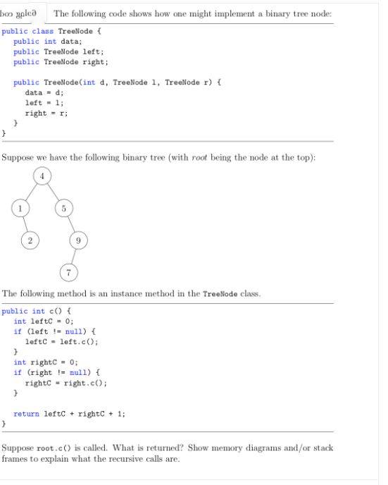 boɔ ypleð
The following code shows how one might implement a binary tree node:
public class TreeNode (
public int data;
public TreeNode left;
public TreeNode right;
public TreeNode(int d, TreeNode 1, TreeNode r) {
data = d;
left - 1;
right = r;
Suppose we have the following binary tree (with root being the node at the top):
7
The following method is an instance method in the TreeNode class.
public int c() {
int leftc = 0;
if (left != null) {
leftc - left.c ();
int rightc - 0;
if (right != nul1) {
rightC = right.c();
return leftc + rightC + 1;
Suppose root.c() is called. What is returned? Show memory diagrams and/or stack
frames to explain what the recursive calls are.
