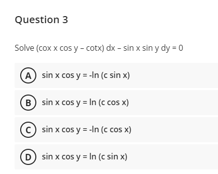 Question 3
Solve (cox x cos y - cotx) dx - sin x sin y dy = 0
A sin x cos y = -In (c sin x)
B sin x cos y = In (c cos x)
(c) sin x cos y = -In (c cos x)
D sin x cos y = In (c sin x)
