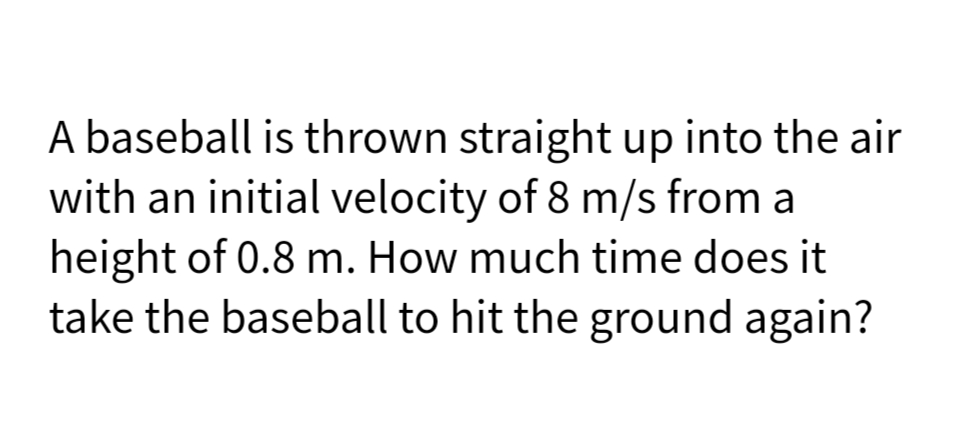 A baseball is thrown straight up into the air
with an initial velocity of 8 m/s from a
height of 0.8 m. How much time does it
take the baseball to hit the ground again?
