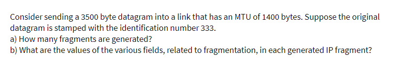 Consider sending a 3500 byte datagram into a link that has an MTU of 1400 bytes. Suppose the original
datagram is stamped with the identification number 333.
a) How many fragments are generated?
b) What are the values of the various fields, related to fragmentation, in each generated IP fragment?
