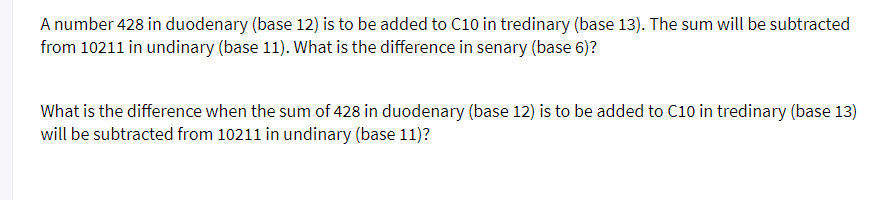 A number 428 in duodenary (base 12) is to be added to c10 in tredinary (base 13). The sum will be subtracted
from 10211 in undinary (base 11). What is the difference in senary (base 6)?
What is the difference when the sum of 428 in duodenary (base 12) is to be added to C10 in tredinary (base 13)
will be subtracted from 10211 in undinary (base 11)?
