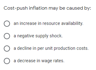 Cost-push inflation may be caused by:
an increase in resource availability.
O a negative supply shock.
O a decline in per unit production costs.
O a decrease in wage rates.
