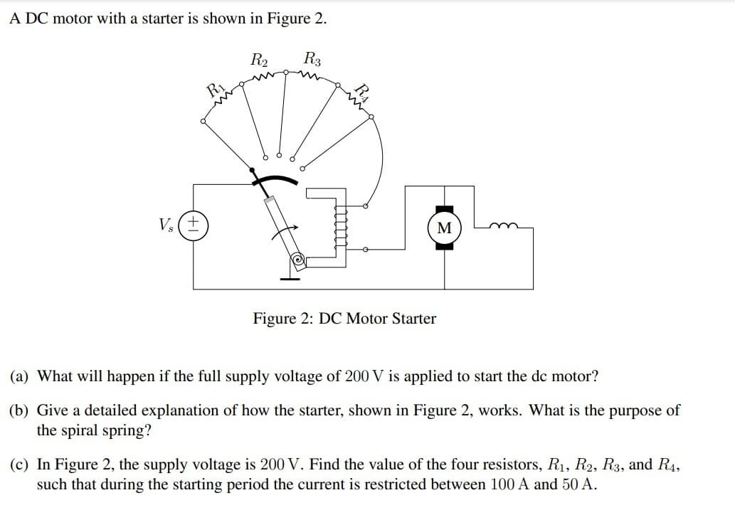 A DC motor with a starter is shown in Figure 2.
V₂ (±
R2
R3
R₁
M
Figure 2: DC Motor Starter
(a) What will happen if the full supply voltage of 200 V is applied to start the dc motor?
(b) Give a detailed explanation of how the starter, shown in Figure 2, works. What is the purpose of
the spiral spring?
(c) In Figure 2, the supply voltage is 200 V. Find the value of the four resistors, R1, R2, R3, and R4,
such that during the starting period the current is restricted between 100 A and 50 A.