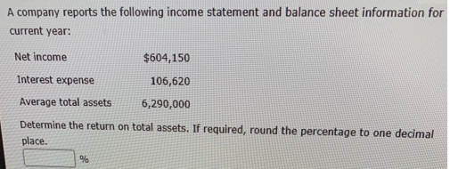 A company reports the following income statement and balance sheet information for
current year:
Net income
$604,150
Interest expense
106,620
Average total assets.
6,290,000
Determine the return on total assets. If required, round the percentage to one decimal
place.
%