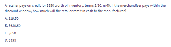 A retailer pays on credit for $650 worth of inventory, terms 3/10, n/40. If the merchandiser pays within the
discount window, how much will the retailer remit in cash to the manufacturer?
A. $19.50
B. $630.50
C. $650
D. $195