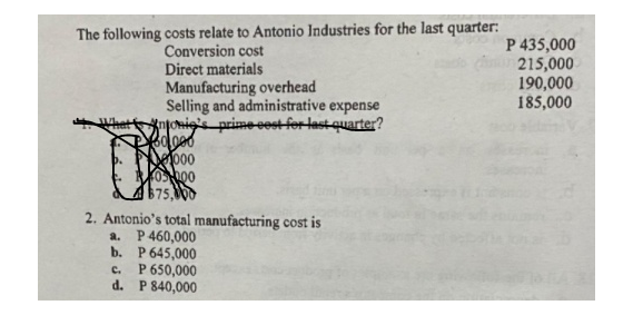 The following costs relate to Antonio Industries for the last quarter:
Conversion cost
Direct materials
Manufacturing overhead
Selling and administrative expense
onio's prime cost for last quarter?
Bolooo
1000
05000
$75,000
2. Antonio's total manufacturing cost is
a. P 460,000
b. P 645,000
C.
P 650,000
d. P 840,000
P 435,000
215,000
190,000
185,000