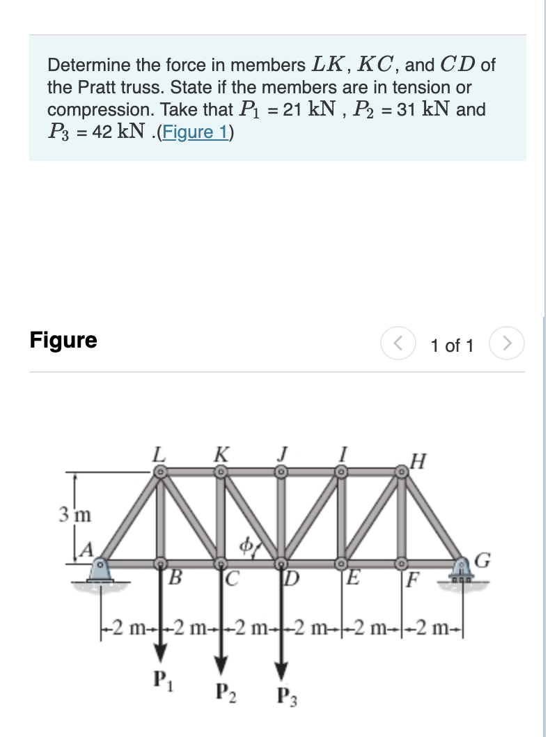 Determine the force in members LK, KC, and CD of
the Pratt truss. State if the members are in tension or
compression. Take that P₁ = 21 kN, P₂ = 31 kN and
P3 = 42 kN.(Figure 1)
Figure
3 m
T2m-
K
B C D
E
P₁ P₂ P3
H
F
1 of 1
m2 m2 m2 m2 m--2 m-