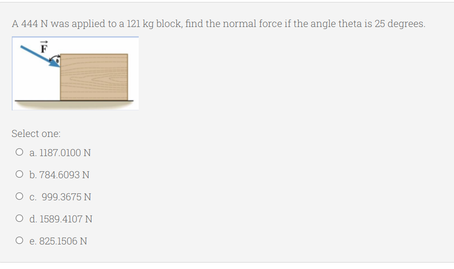 A 444 N was applied to a 121 kg block, find the normal force if the angle theta is 25 degrees.
F
Select one:
O a. 1187.0100N
O b. 784.6093 N
O c. 999.3675 N
O d. 1589.4107 N
O e. 825.1506 N
