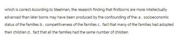which is correct According to Steelman, the research finding that firstborns are more intellectually
advanced than later borns may have been produced by the confounding of the: a. socioeconomic
status of the families b. competitiveness of the families c. fact that many of the families had adopted
their children d. fact that all the families had the same number of children