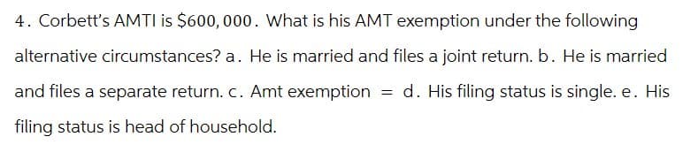 4. Corbett's AMTI is $600,000. What is his AMT exemption under the following
alternative circumstances? a. He is married and files a joint return. b. He is married
and files a separate return. c. Amt exemption = d. His filing status is single. e. His
filing status is head of household.