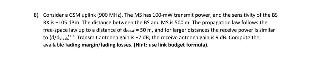 8) Consider a GSM uplink (900 MHz). The MS has 100-mW transmit power, and the sensitivity of the BS
RX is -105 dBm. The distance between the BS and MS is 500 m. The propagation law follows the
free-space law up to a distance of dbreak = 50 m, and for larger distances the receive power is similar
to (d/dbreak).2. Transmit antenna gain is -7 dB; the receive antenna gain is 9 dB. Compute the
available fading margin/fading losses. (Hint: use link budget formula).
