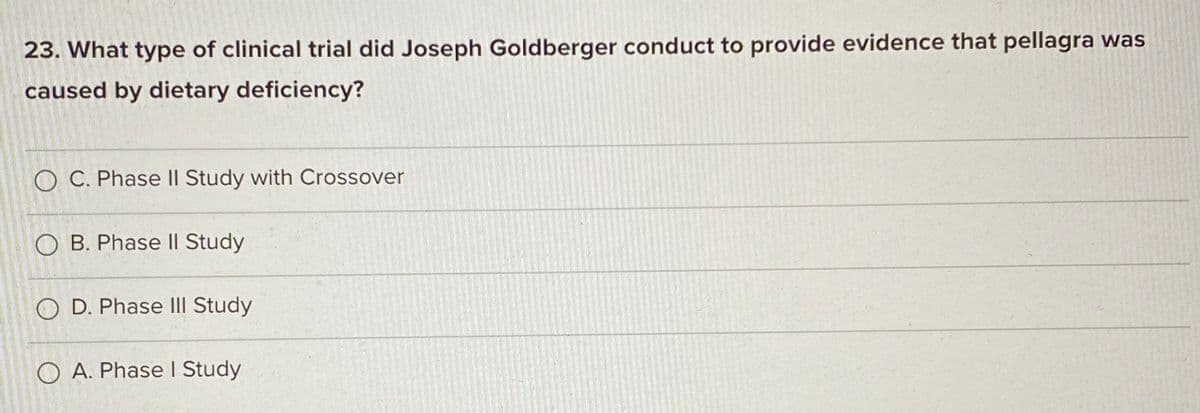 23. What type of clinical trial did Joseph Goldberger conduct to provide evidence that pellagra was
caused by dietary deficiency?
O C. Phase II Study with Crossover
O B. Phase || Study
O D. Phase III Study
O A. Phase I Study
